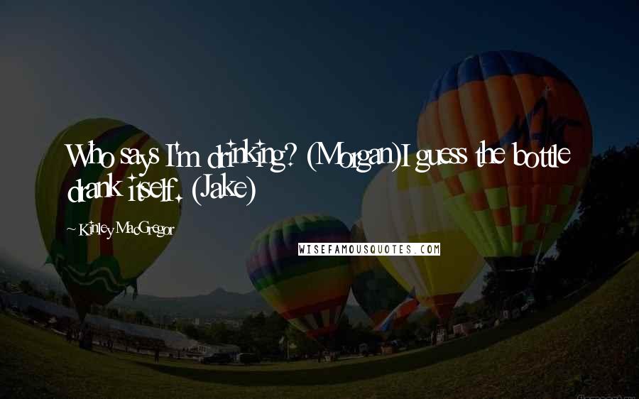 Kinley MacGregor Quotes: Who says I'm drinking? (Morgan)I guess the bottle drank itself. (Jake)