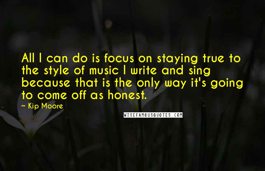 Kip Moore Quotes: All I can do is focus on staying true to the style of music I write and sing because that is the only way it's going to come off as honest.