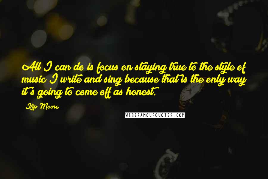 Kip Moore Quotes: All I can do is focus on staying true to the style of music I write and sing because that is the only way it's going to come off as honest.