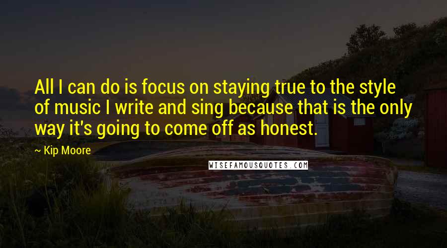 Kip Moore Quotes: All I can do is focus on staying true to the style of music I write and sing because that is the only way it's going to come off as honest.