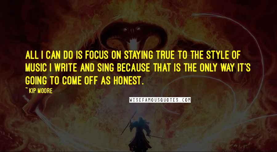 Kip Moore Quotes: All I can do is focus on staying true to the style of music I write and sing because that is the only way it's going to come off as honest.