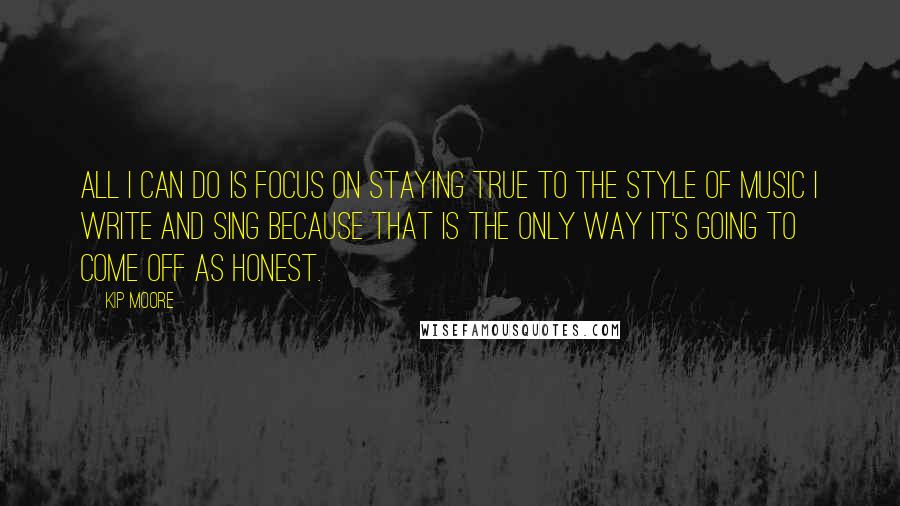 Kip Moore Quotes: All I can do is focus on staying true to the style of music I write and sing because that is the only way it's going to come off as honest.