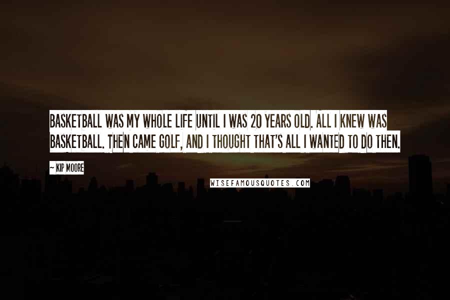 Kip Moore Quotes: Basketball was my whole life until I was 20 years old. All I knew was basketball. Then came golf, and I thought that's all I wanted to do then.