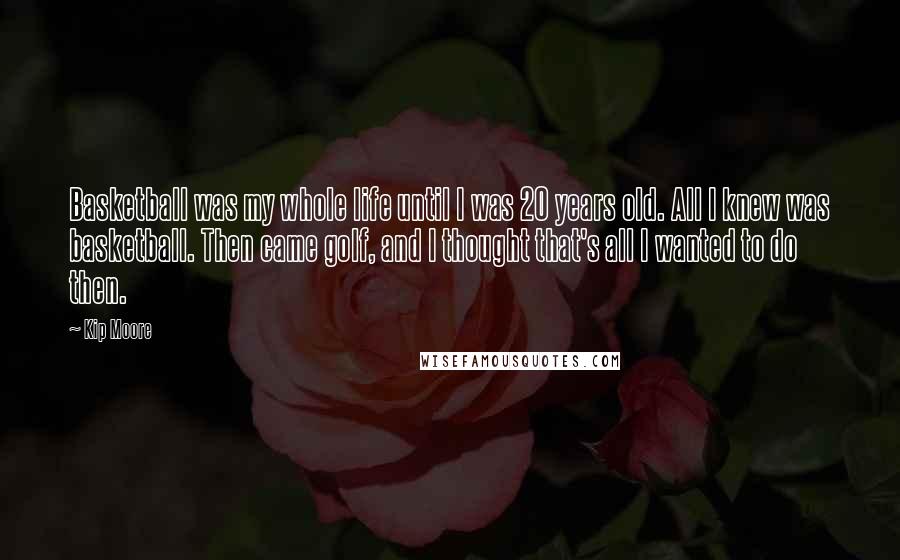 Kip Moore Quotes: Basketball was my whole life until I was 20 years old. All I knew was basketball. Then came golf, and I thought that's all I wanted to do then.