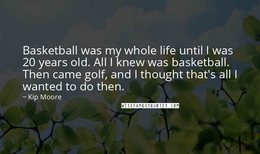 Kip Moore Quotes: Basketball was my whole life until I was 20 years old. All I knew was basketball. Then came golf, and I thought that's all I wanted to do then.