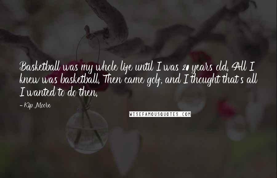 Kip Moore Quotes: Basketball was my whole life until I was 20 years old. All I knew was basketball. Then came golf, and I thought that's all I wanted to do then.