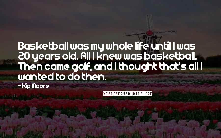 Kip Moore Quotes: Basketball was my whole life until I was 20 years old. All I knew was basketball. Then came golf, and I thought that's all I wanted to do then.