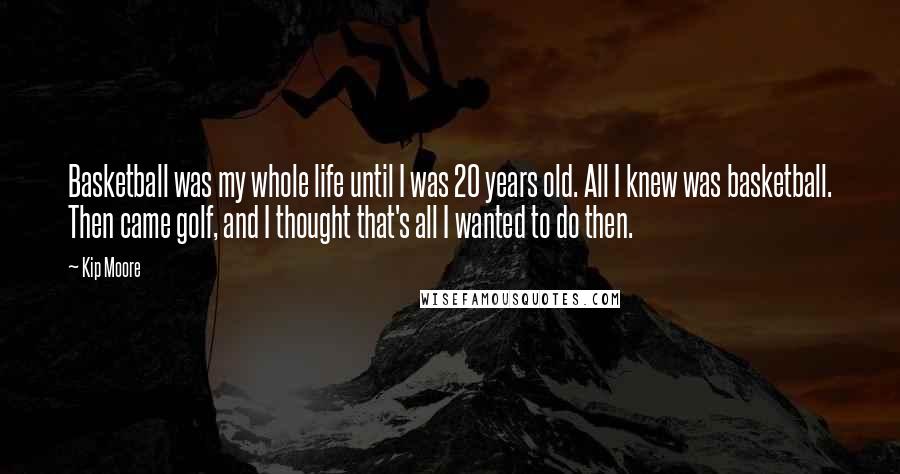 Kip Moore Quotes: Basketball was my whole life until I was 20 years old. All I knew was basketball. Then came golf, and I thought that's all I wanted to do then.