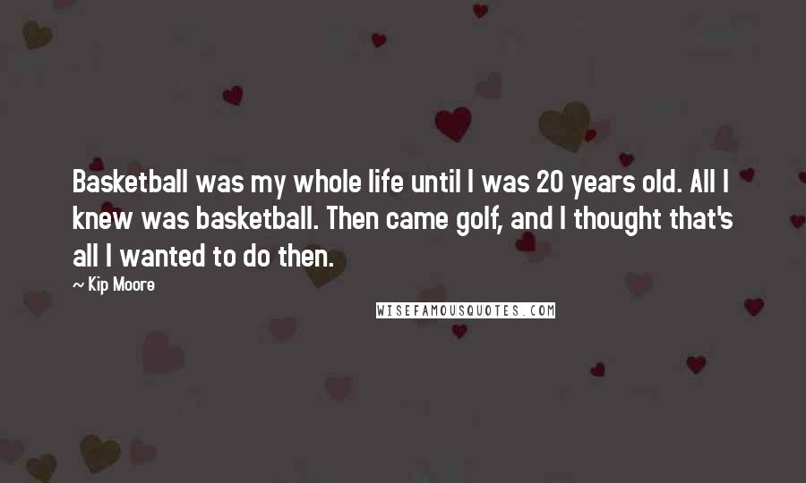 Kip Moore Quotes: Basketball was my whole life until I was 20 years old. All I knew was basketball. Then came golf, and I thought that's all I wanted to do then.