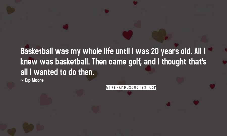 Kip Moore Quotes: Basketball was my whole life until I was 20 years old. All I knew was basketball. Then came golf, and I thought that's all I wanted to do then.