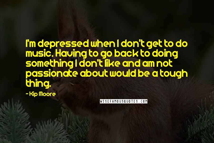 Kip Moore Quotes: I'm depressed when I don't get to do music. Having to go back to doing something I don't like and am not passionate about would be a tough thing.