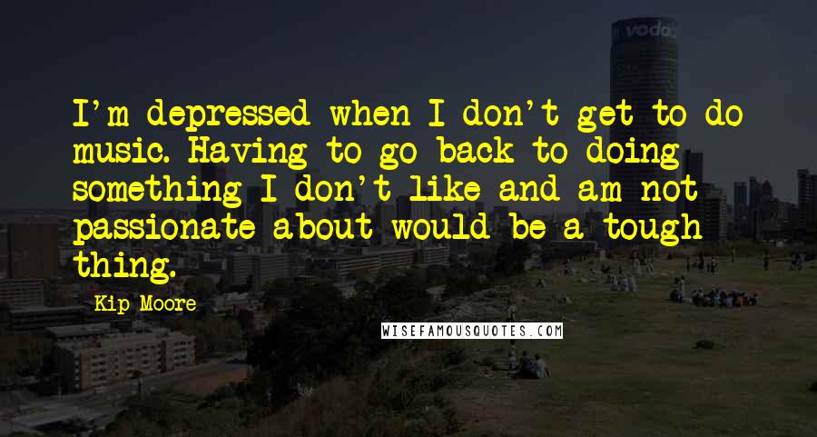 Kip Moore Quotes: I'm depressed when I don't get to do music. Having to go back to doing something I don't like and am not passionate about would be a tough thing.
