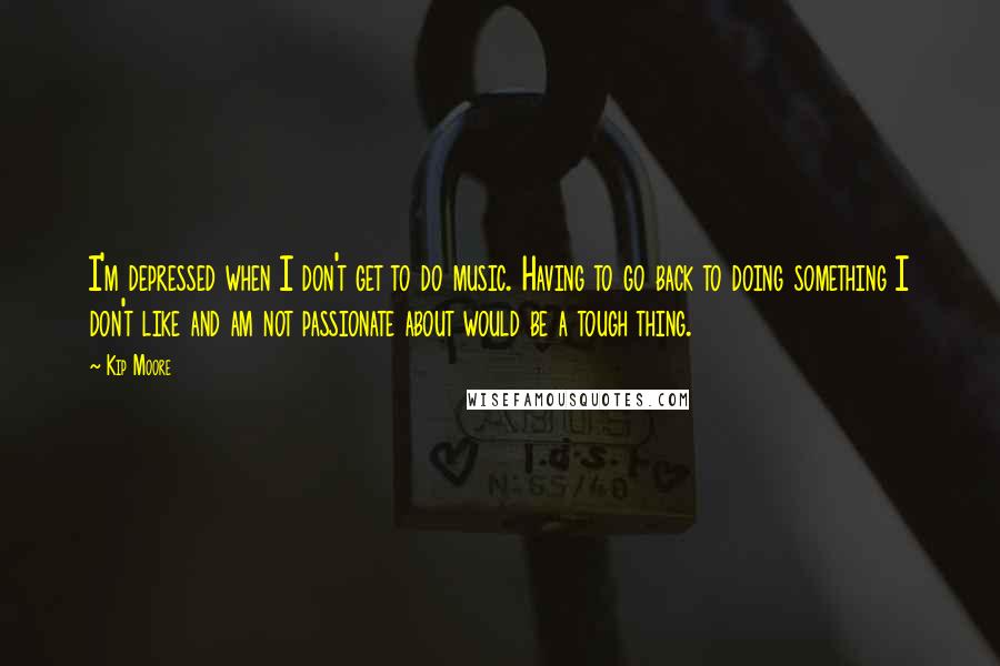 Kip Moore Quotes: I'm depressed when I don't get to do music. Having to go back to doing something I don't like and am not passionate about would be a tough thing.