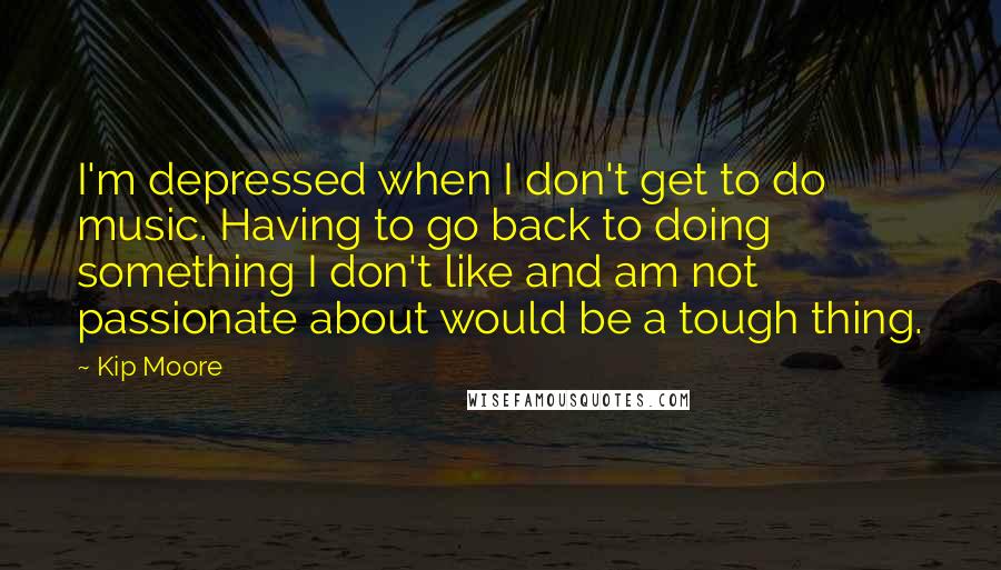 Kip Moore Quotes: I'm depressed when I don't get to do music. Having to go back to doing something I don't like and am not passionate about would be a tough thing.