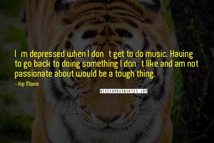 Kip Moore Quotes: I'm depressed when I don't get to do music. Having to go back to doing something I don't like and am not passionate about would be a tough thing.