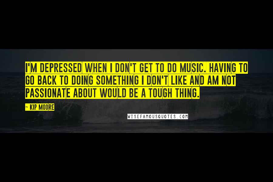 Kip Moore Quotes: I'm depressed when I don't get to do music. Having to go back to doing something I don't like and am not passionate about would be a tough thing.