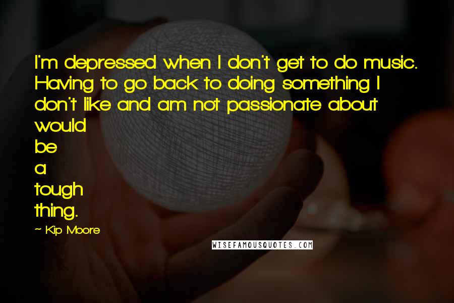 Kip Moore Quotes: I'm depressed when I don't get to do music. Having to go back to doing something I don't like and am not passionate about would be a tough thing.