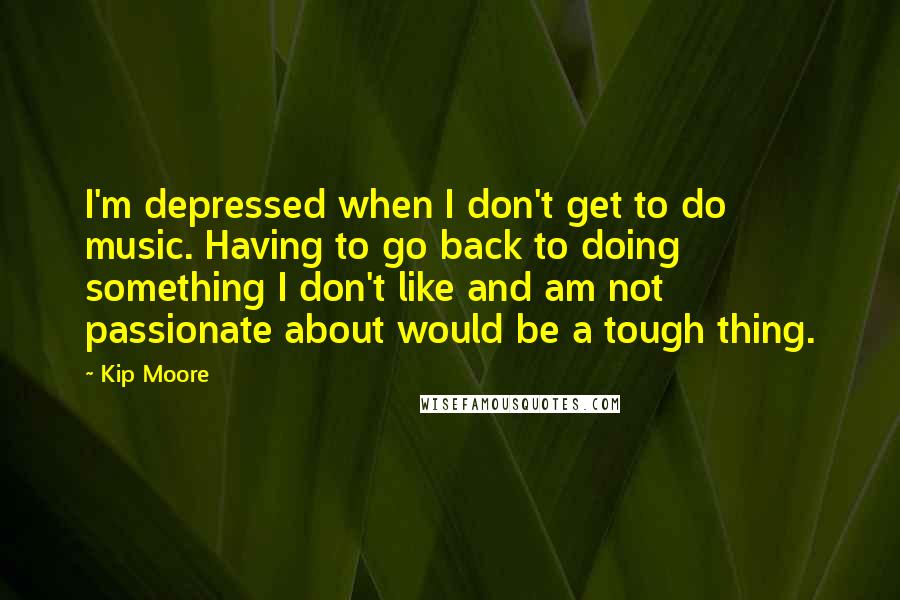 Kip Moore Quotes: I'm depressed when I don't get to do music. Having to go back to doing something I don't like and am not passionate about would be a tough thing.