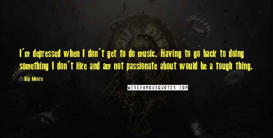 Kip Moore Quotes: I'm depressed when I don't get to do music. Having to go back to doing something I don't like and am not passionate about would be a tough thing.
