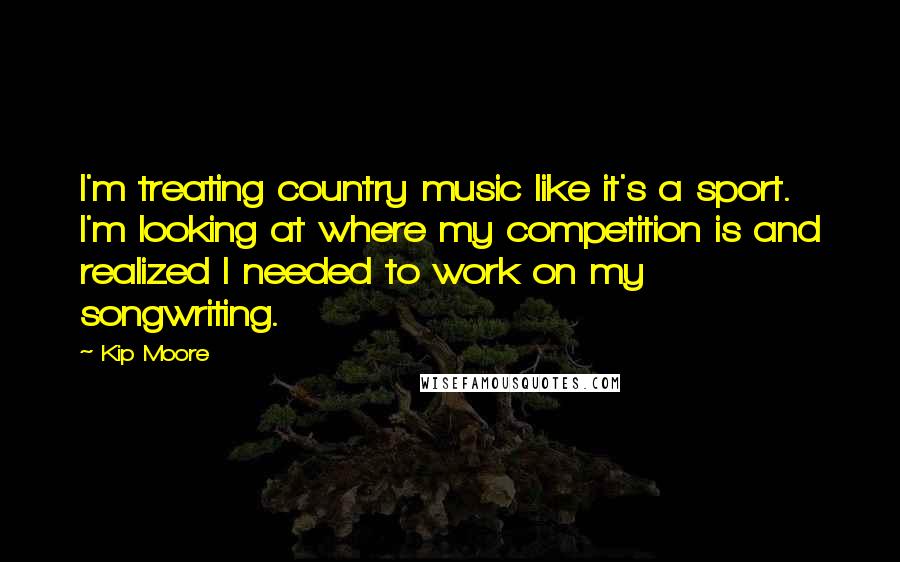 Kip Moore Quotes: I'm treating country music like it's a sport. I'm looking at where my competition is and realized I needed to work on my songwriting.