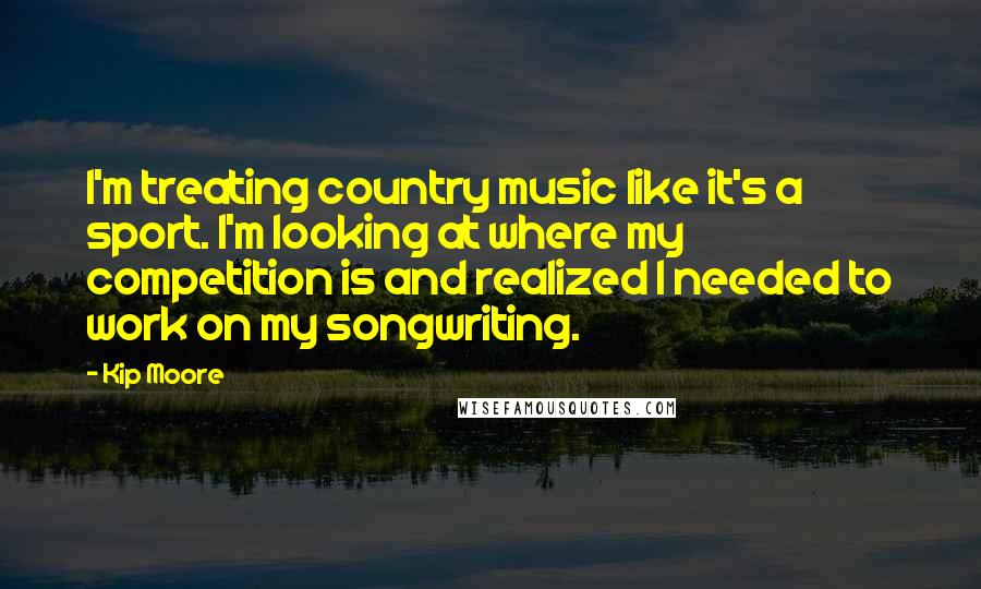 Kip Moore Quotes: I'm treating country music like it's a sport. I'm looking at where my competition is and realized I needed to work on my songwriting.