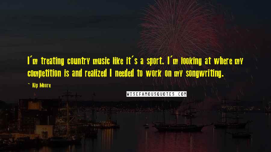 Kip Moore Quotes: I'm treating country music like it's a sport. I'm looking at where my competition is and realized I needed to work on my songwriting.