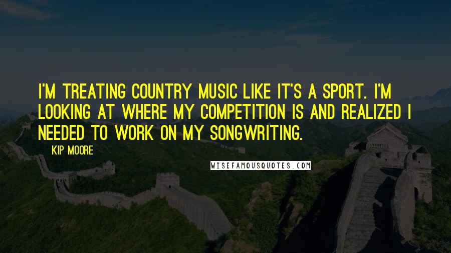 Kip Moore Quotes: I'm treating country music like it's a sport. I'm looking at where my competition is and realized I needed to work on my songwriting.