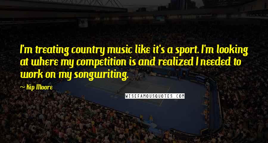 Kip Moore Quotes: I'm treating country music like it's a sport. I'm looking at where my competition is and realized I needed to work on my songwriting.