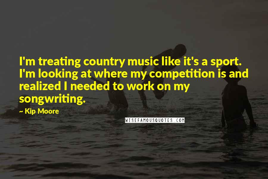 Kip Moore Quotes: I'm treating country music like it's a sport. I'm looking at where my competition is and realized I needed to work on my songwriting.