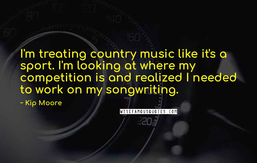 Kip Moore Quotes: I'm treating country music like it's a sport. I'm looking at where my competition is and realized I needed to work on my songwriting.