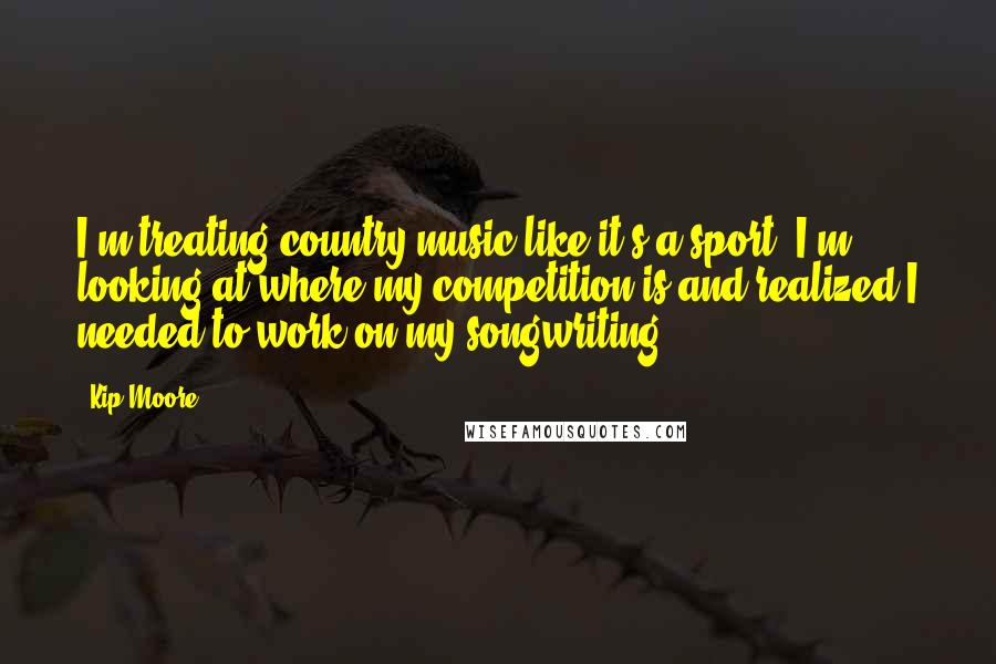 Kip Moore Quotes: I'm treating country music like it's a sport. I'm looking at where my competition is and realized I needed to work on my songwriting.