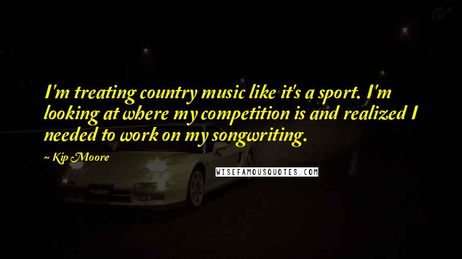 Kip Moore Quotes: I'm treating country music like it's a sport. I'm looking at where my competition is and realized I needed to work on my songwriting.