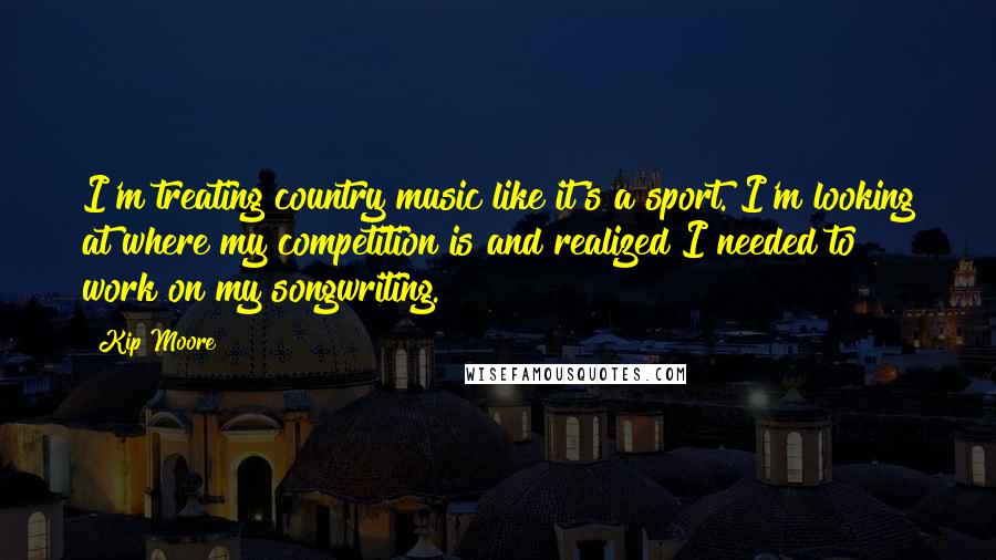 Kip Moore Quotes: I'm treating country music like it's a sport. I'm looking at where my competition is and realized I needed to work on my songwriting.