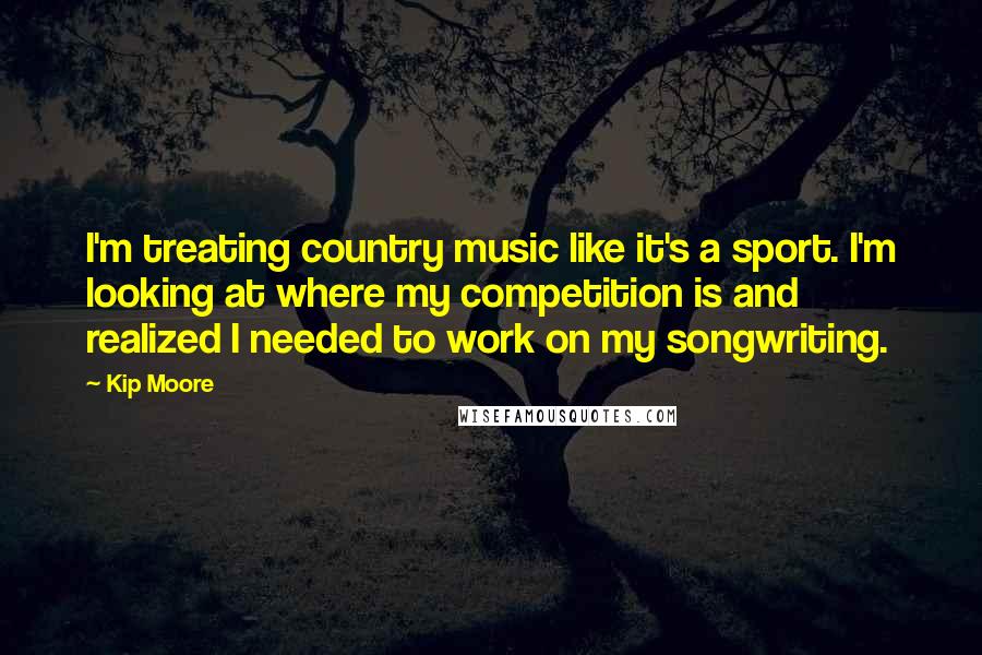 Kip Moore Quotes: I'm treating country music like it's a sport. I'm looking at where my competition is and realized I needed to work on my songwriting.