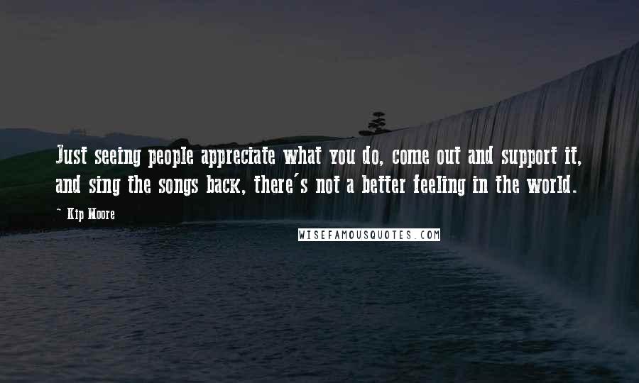 Kip Moore Quotes: Just seeing people appreciate what you do, come out and support it, and sing the songs back, there's not a better feeling in the world.