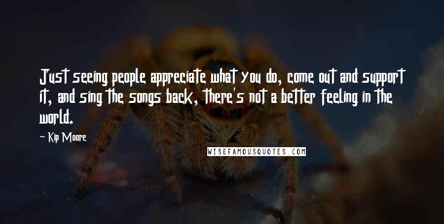 Kip Moore Quotes: Just seeing people appreciate what you do, come out and support it, and sing the songs back, there's not a better feeling in the world.