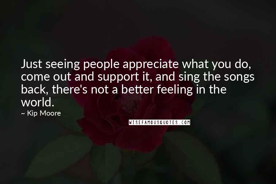 Kip Moore Quotes: Just seeing people appreciate what you do, come out and support it, and sing the songs back, there's not a better feeling in the world.