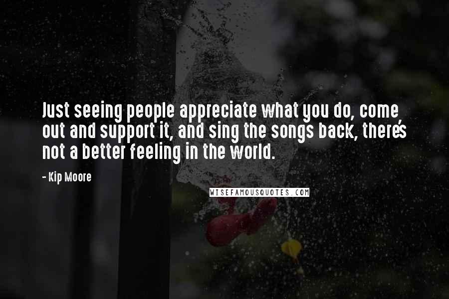 Kip Moore Quotes: Just seeing people appreciate what you do, come out and support it, and sing the songs back, there's not a better feeling in the world.