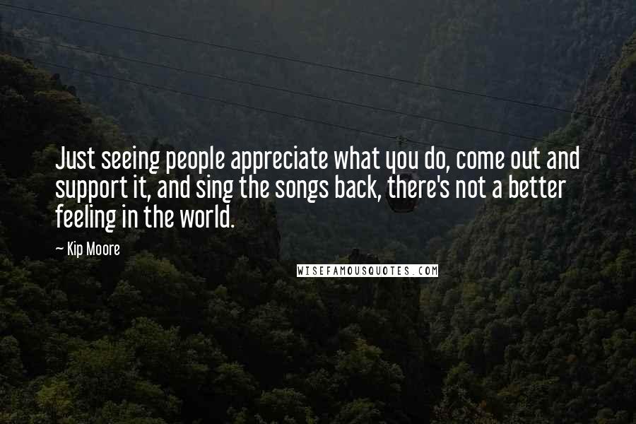 Kip Moore Quotes: Just seeing people appreciate what you do, come out and support it, and sing the songs back, there's not a better feeling in the world.