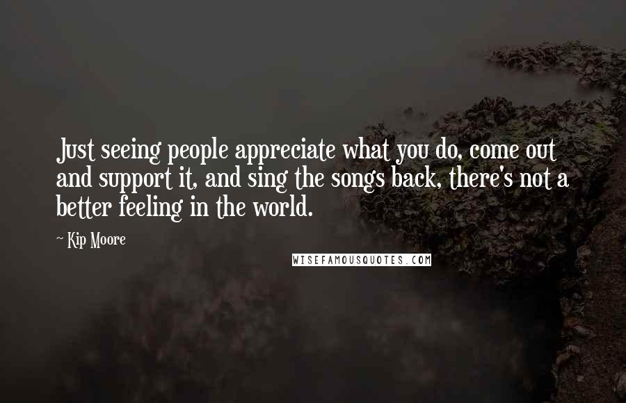 Kip Moore Quotes: Just seeing people appreciate what you do, come out and support it, and sing the songs back, there's not a better feeling in the world.