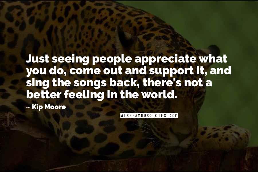 Kip Moore Quotes: Just seeing people appreciate what you do, come out and support it, and sing the songs back, there's not a better feeling in the world.