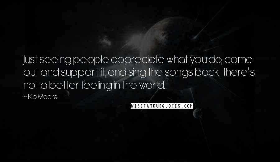 Kip Moore Quotes: Just seeing people appreciate what you do, come out and support it, and sing the songs back, there's not a better feeling in the world.