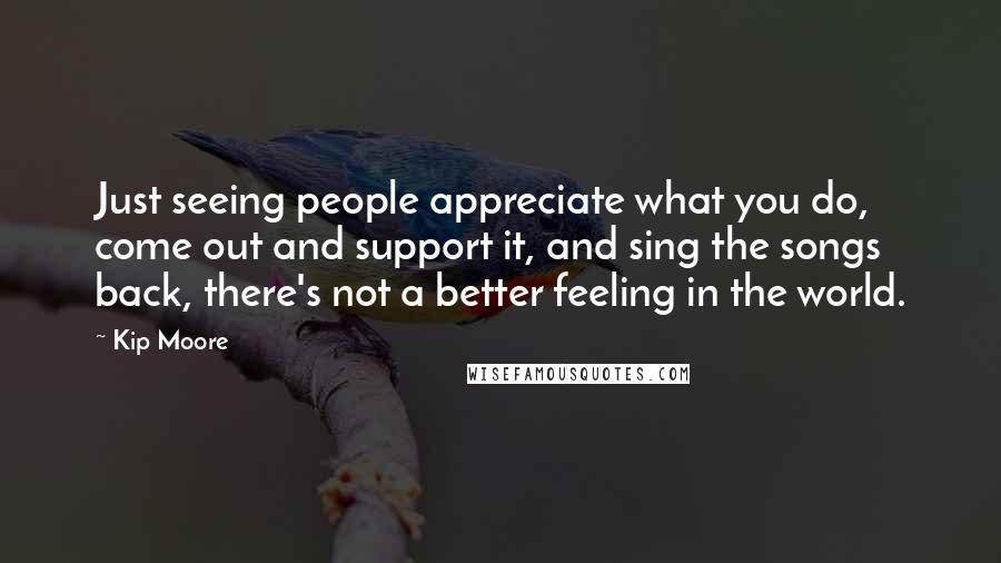 Kip Moore Quotes: Just seeing people appreciate what you do, come out and support it, and sing the songs back, there's not a better feeling in the world.