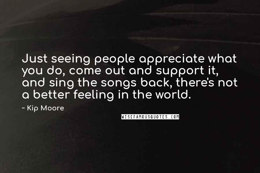 Kip Moore Quotes: Just seeing people appreciate what you do, come out and support it, and sing the songs back, there's not a better feeling in the world.