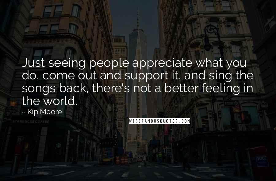 Kip Moore Quotes: Just seeing people appreciate what you do, come out and support it, and sing the songs back, there's not a better feeling in the world.