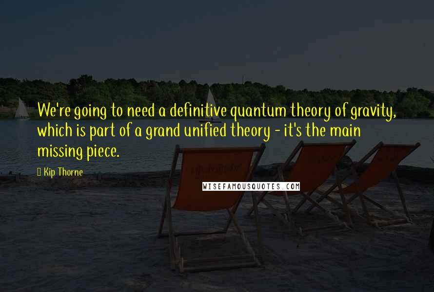 Kip Thorne Quotes: We're going to need a definitive quantum theory of gravity, which is part of a grand unified theory - it's the main missing piece.