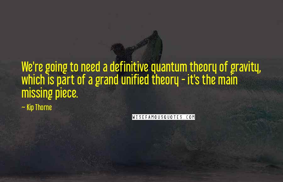 Kip Thorne Quotes: We're going to need a definitive quantum theory of gravity, which is part of a grand unified theory - it's the main missing piece.