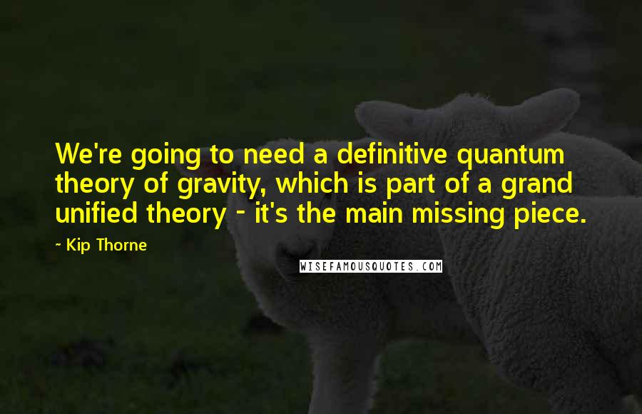 Kip Thorne Quotes: We're going to need a definitive quantum theory of gravity, which is part of a grand unified theory - it's the main missing piece.