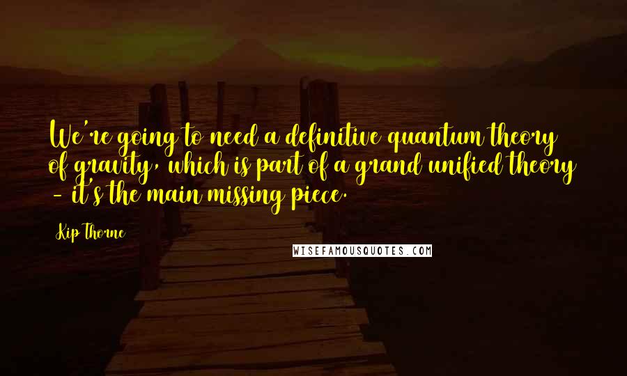 Kip Thorne Quotes: We're going to need a definitive quantum theory of gravity, which is part of a grand unified theory - it's the main missing piece.