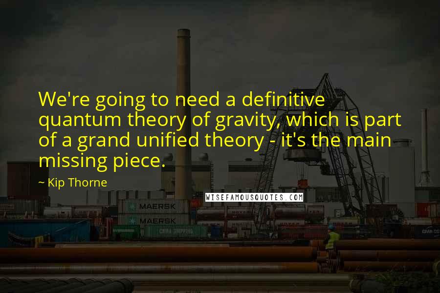 Kip Thorne Quotes: We're going to need a definitive quantum theory of gravity, which is part of a grand unified theory - it's the main missing piece.